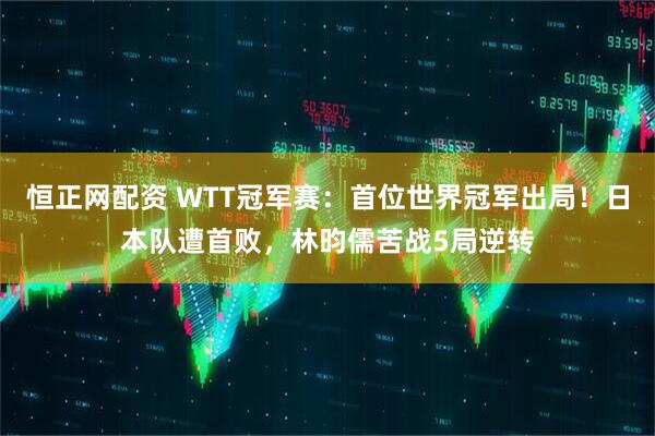 恒正网配资 WTT冠军赛：首位世界冠军出局！日本队遭首败，林昀儒苦战5局逆转