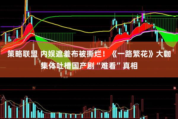 策略联盟 内娱遮羞布被撕烂！《一路繁花》大咖集体吐槽国产剧“难看”真相