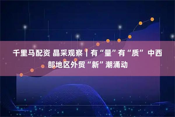 千里马配资 晶采观察｜有“量”有“质” 中西部地区外贸“新”潮涌动