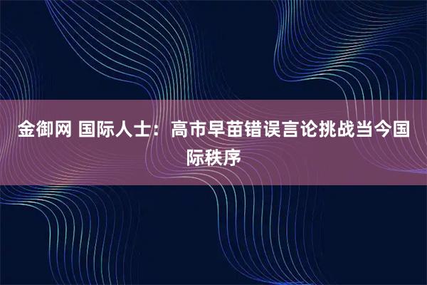 金御网 国际人士：高市早苗错误言论挑战当今国际秩序