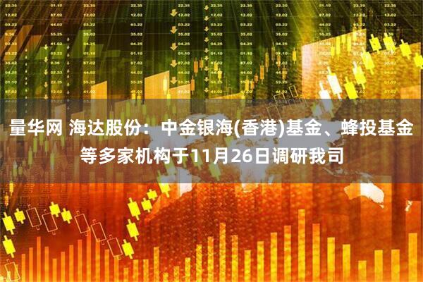 量华网 海达股份：中金银海(香港)基金、蜂投基金等多家机构于11月26日调研我司