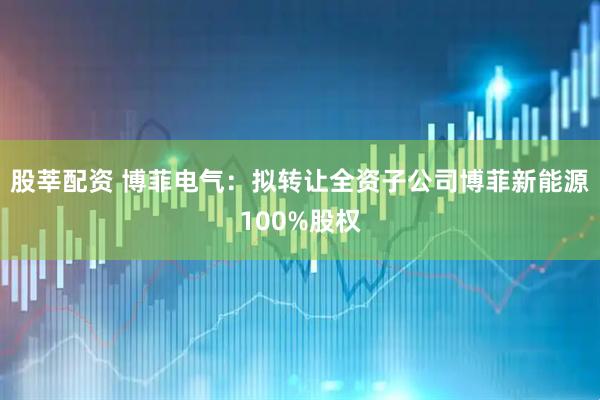 股莘配资 博菲电气：拟转让全资子公司博菲新能源100%股权