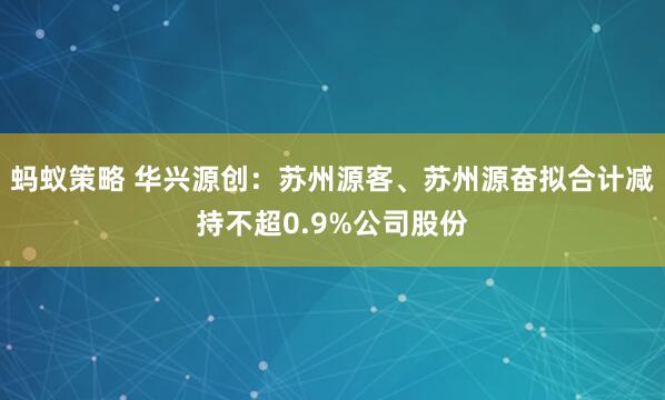 蚂蚁策略 华兴源创：苏州源客、苏州源奋拟合计减持不超0.9%公司股份