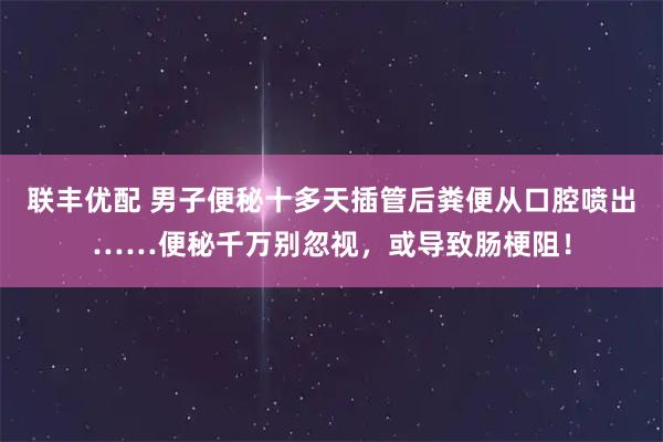 联丰优配 男子便秘十多天插管后粪便从口腔喷出……便秘千万别忽视，或导致肠梗阻！