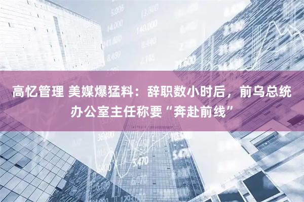 高忆管理 美媒爆猛料：辞职数小时后，前乌总统办公室主任称要“奔赴前线”