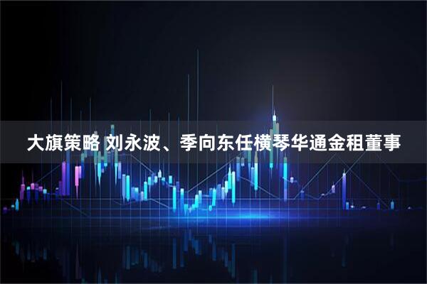 大旗策略 刘永波、季向东任横琴华通金租董事