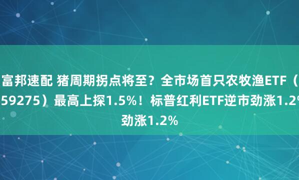 富邦速配 猪周期拐点将至？全市场首只农牧渔ETF（159275）最高上探1.5%！标普红利ETF逆市劲涨1.2%