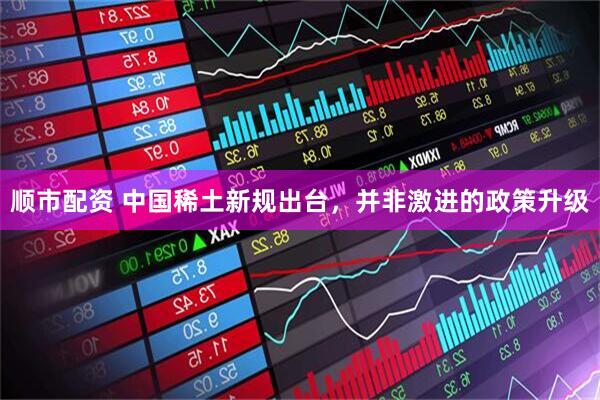 顺市配资 中国稀土新规出台，并非激进的政策升级