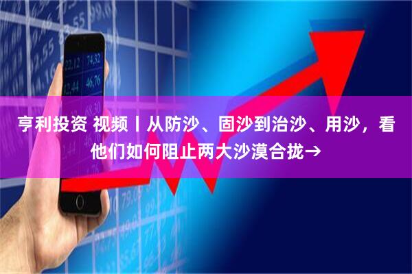 亨利投资 视频丨从防沙、固沙到治沙、用沙，看他们如何阻止两大沙漠合拢→