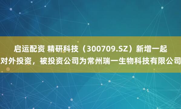 启运配资 精研科技（300709.SZ）新增一起对外投资，被投资公司为常州瑞一生物科技有限公司