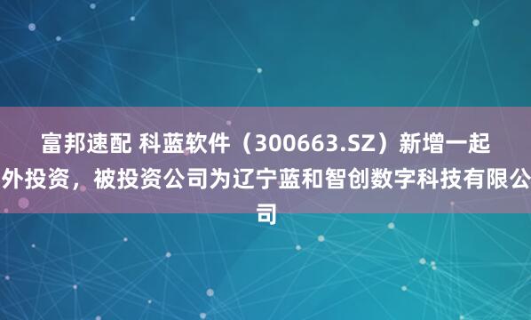 富邦速配 科蓝软件（300663.SZ）新增一起对外投资，被投资公司为辽宁蓝和智创数字科技有限公司