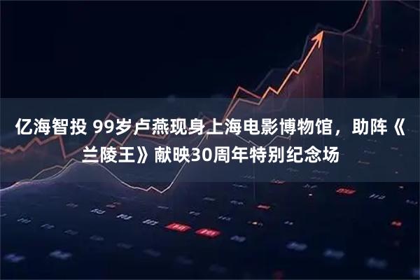 亿海智投 99岁卢燕现身上海电影博物馆，助阵《兰陵王》献映30周年特别纪念场