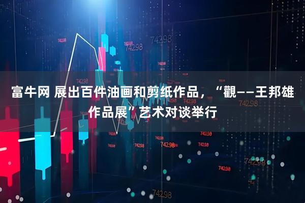 富牛网 展出百件油画和剪纸作品，“觀——王邦雄作品展”艺术对谈举行