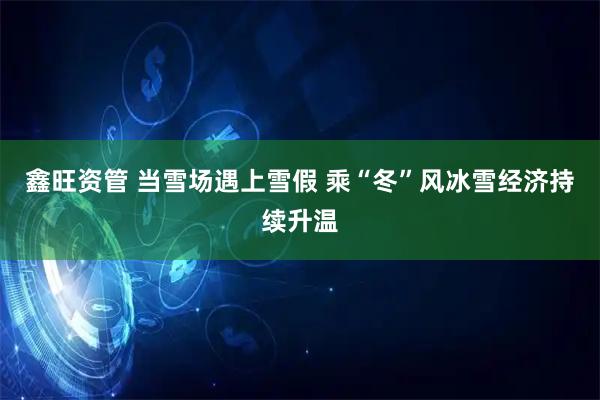 鑫旺资管 当雪场遇上雪假 乘“冬”风冰雪经济持续升温