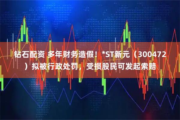 钻石配资 多年财务造假！*ST新元（300472）拟被行政处罚，受损股民可发起索赔
