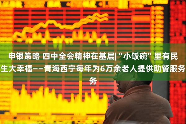 申银策略 四中全会精神在基层|“小饭碗”里有民生大幸福——青海西宁每年为6万余老人提供助餐服务