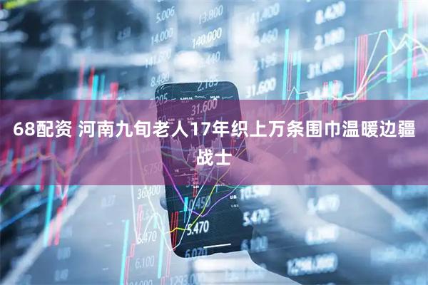 68配资 河南九旬老人17年织上万条围巾温暖边疆战士