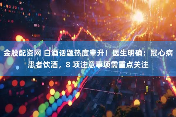 金股配资网 白酒话题热度攀升！医生明确：冠心病患者饮酒，8 项注意事项需重点关注
