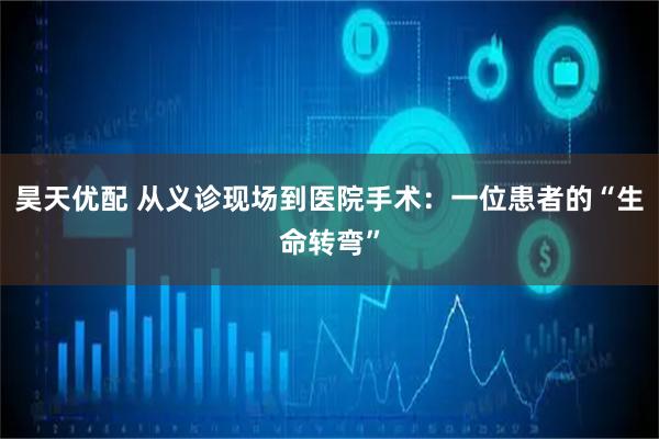 昊天优配 从义诊现场到医院手术：一位患者的“生命转弯”