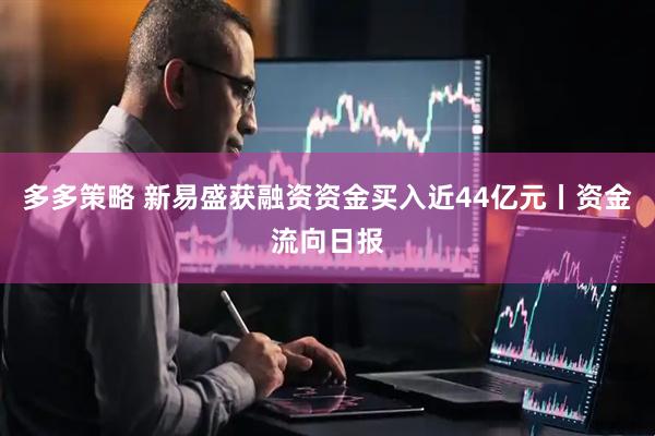 多多策略 新易盛获融资资金买入近44亿元丨资金流向日报