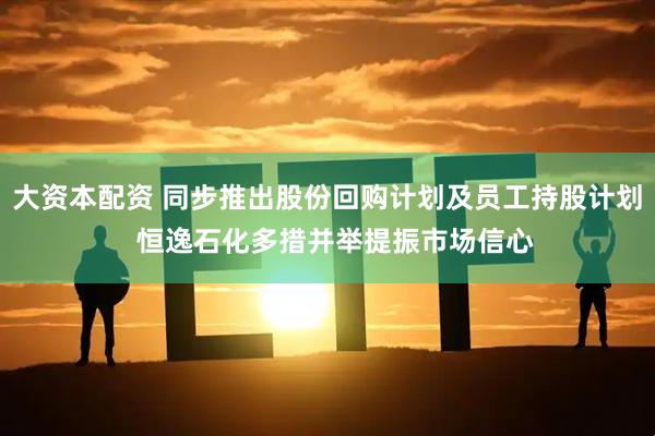 大资本配资 同步推出股份回购计划及员工持股计划  恒逸石化多措并举提振市场信心