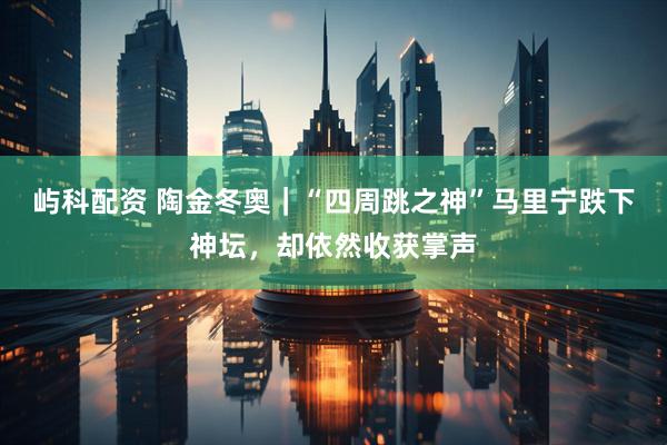 屿科配资 陶金冬奥｜“四周跳之神”马里宁跌下神坛，却依然收获掌声