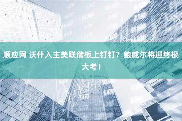顺应网 沃什入主美联储板上钉钉？鲍威尔将迎终极大考！